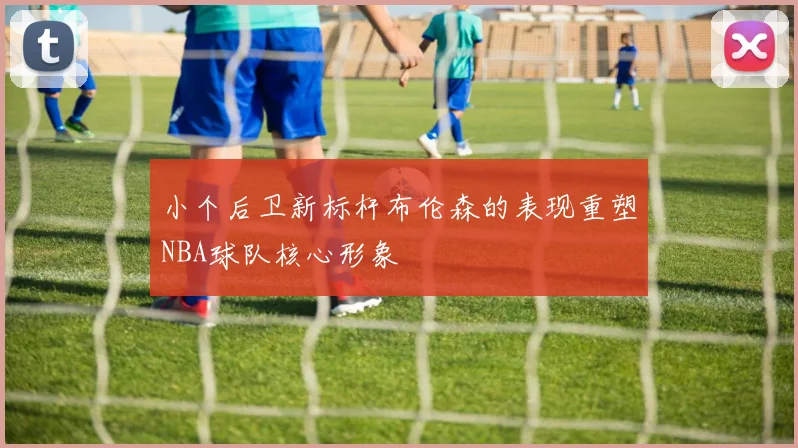 小个后卫新标杆布伦森的表现重塑NBA球队核心形象