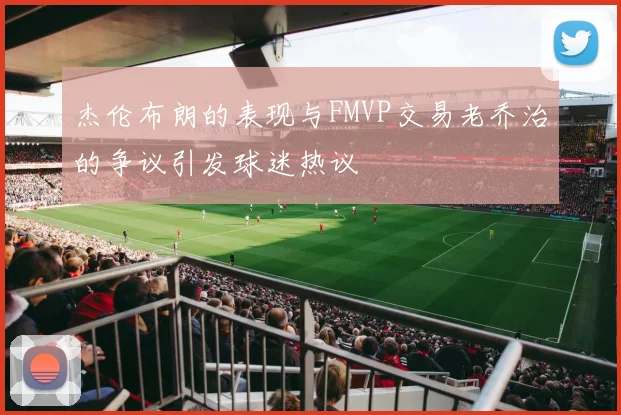杰伦布朗的表现与FMVP交易老乔治的争议引发球迷热议