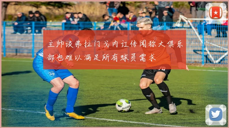 主帅谈弗拉门戈内讧传闻称大俱乐部也难以满足所有球员需求