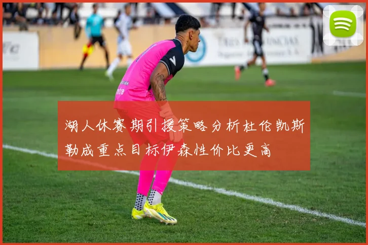 湖人休赛期引援策略分析杜伦凯斯勒成重点目标伊森性价比更高