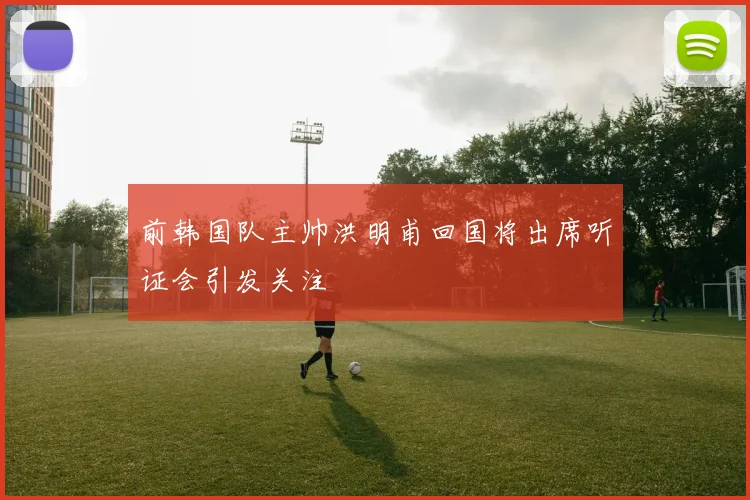 前韩国队主帅洪明甫回国将出席听证会引发关注