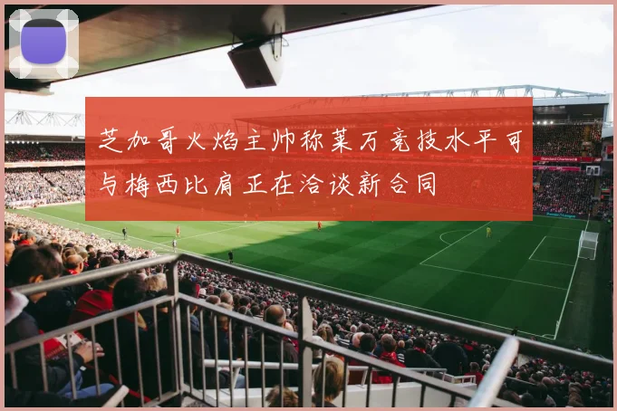 芝加哥火焰主帅称莱万竞技水平可与梅西比肩正在洽谈新合同
